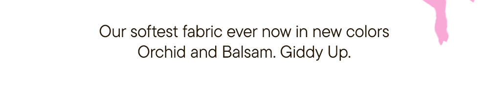 Our softest fabric ever now in new colors Orchid and Balsam. Giddy Up.