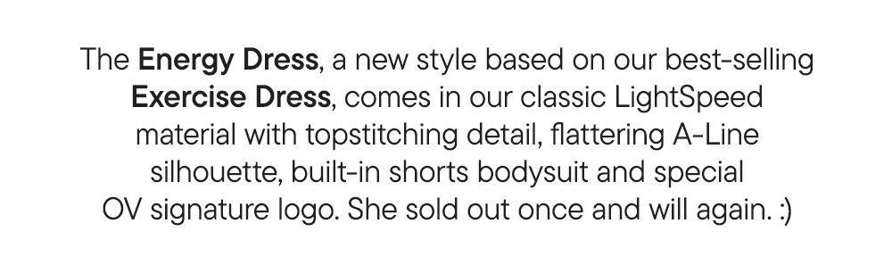 The Energy Dress, a new style based on our best-selling Exercise Dress, comes in our classic LightSpeed material with topstitching detail, flattering A-Line silhouette, built-in shorts bodysuit and special OV signature logo. She sold out once and will again. :) The Energy Dress, a new style based on our best-selling Exercise Dress, comes in our classic LightSpeed material with topstitching detail, flattering A-Line silhouette, built-in shorts bodysuit and special OV signature logo. She sold out once and will again. :)