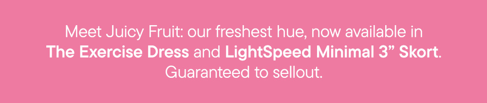 Meet Juicy Fruit: our freshest hue, now available in The Exercise Dress and LightSpeed Minimal 3” Skort. Guaranteed to sellout.