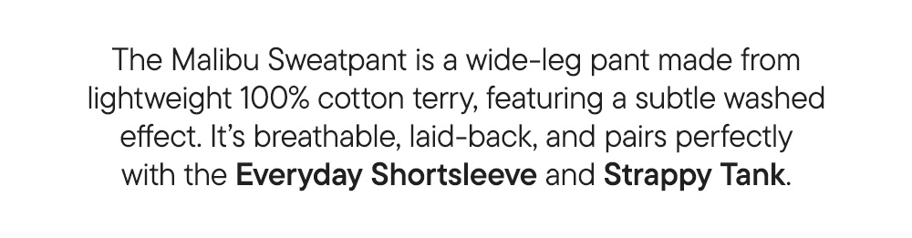 The Malibu Sweatpant is a wide-leg pant made from lightweight 100% cotton terry, featuring a subtle washed effect. It’s breathable, laid-back, and pairs perfectly with the Everyday Shortsleeve and Strappy Tank.