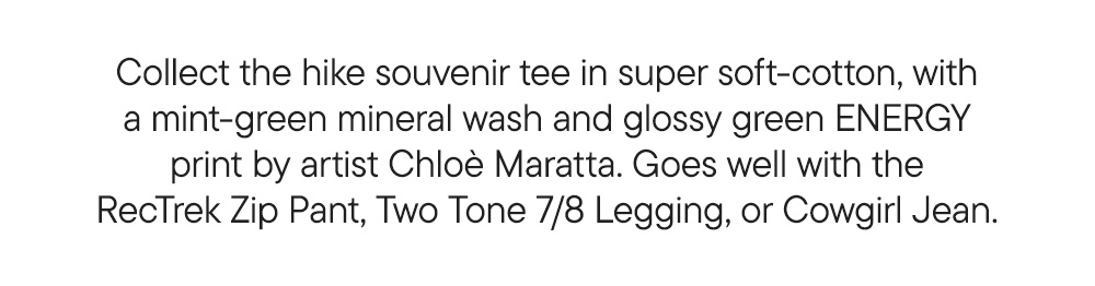 Collect the hike souvenir tee in super soft-cotton, with a mint-green mineral wash and glossy green ENERGY print by artist Chloè Maratta. Goes well with the RecTrek Zip Pant, Two Tone 7/8 Legging, or Cowgirl Jean. Collect the hike souvenir tee in super soft-cotton, with a mint-green mineral wash and glossy green ENERGY print by artist Chloè Maratta. Goes well with the RecTrek Zip Pant, Two Tone 7/8 Legging, or Cowgirl Jean.