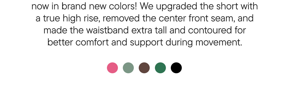 now in brand new colors! We upgraded the short with a true high rise, removed the center front seam, and made the waistband extra tall and contoured for better comfort and support during movement.
