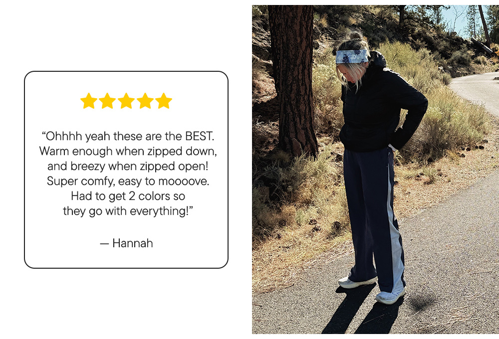 “Ohhhh yeah these are the BEST. Warm enough when zipped down, and breezy when zipped open! Super comfy, easy to moooove. Had to get 2 colors so they go with everything!”  – Hannah “Ohhhh yeah these are the BEST. Warm enough when zipped down, and breezy when zipped open! Super comfy, easy to moooove. Had to get 2 colors so they go with everything!”  – Hannah