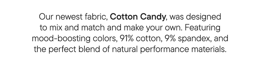 Our newest fabric, Cotton Candy, was designed to mix and match and make your own. Featuring mood-boosting colors, 91% cotton, 9% spandex, and the perfect blend of natural performance materials.