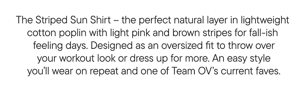 The Striped Sun Shirt – the perfect natural layer in lightweight  cotton poplin with light pink and brown stripes for fall-ish  feeling days. Designed as an oversized fit to throw over your workout look or dress up for more. An easy style you’ll wear on repeat and one of Team OV’s current faves. The Striped Sun Shirt – the perfect natural layer in lightweight  cotton poplin with light pink and brown stripes for fall-ish  feeling days. Designed as an oversized fit to throw over your workout look or dress up for more. An easy style you’ll wear on repeat and one of Team OV’s current faves.