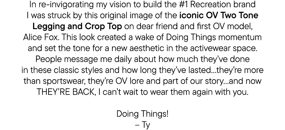 In re-invigorating my vision to build the #1 Recreation brand I was struck by this original image of the iconic OV Two Tone Legging and Crop Top on dear friend and first OV model, Alice Fox. This look created a wake of Doing Things momentum and set the tone for a new aesthetic in the activewear space. People message me daily about how much they’ve done in these classic styles and how long they’ve lasted…they’re more than sportswear, they’re OV lore and part of our story…and now THEY’RE BACK, I can’t wait to wear them again with you. Doing Things! – Ty