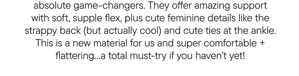 absolute game-changers. They offer amazing support with soft, supple flex, plus cute feminine details like the strappy back (but actually cool) and cute ties at the ankle. This is a new material for us and super comfortable + flattering…a total must-try if you haven’t yet!