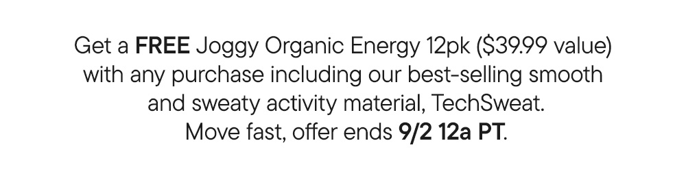 Get a free Joggy Organic Energy 12pk ($39.99 value)  with any purchase including our best-selling smooth  and sweaty activity material, TechSweat. Move fast, offer ends 9/2 12a PT. Get a free Joggy Organic Energy 12pk ($39.99 value)  with any purchase including our best-selling smooth  and sweaty activity material, TechSweat. Move fast, offer ends 9/2 12a PT.