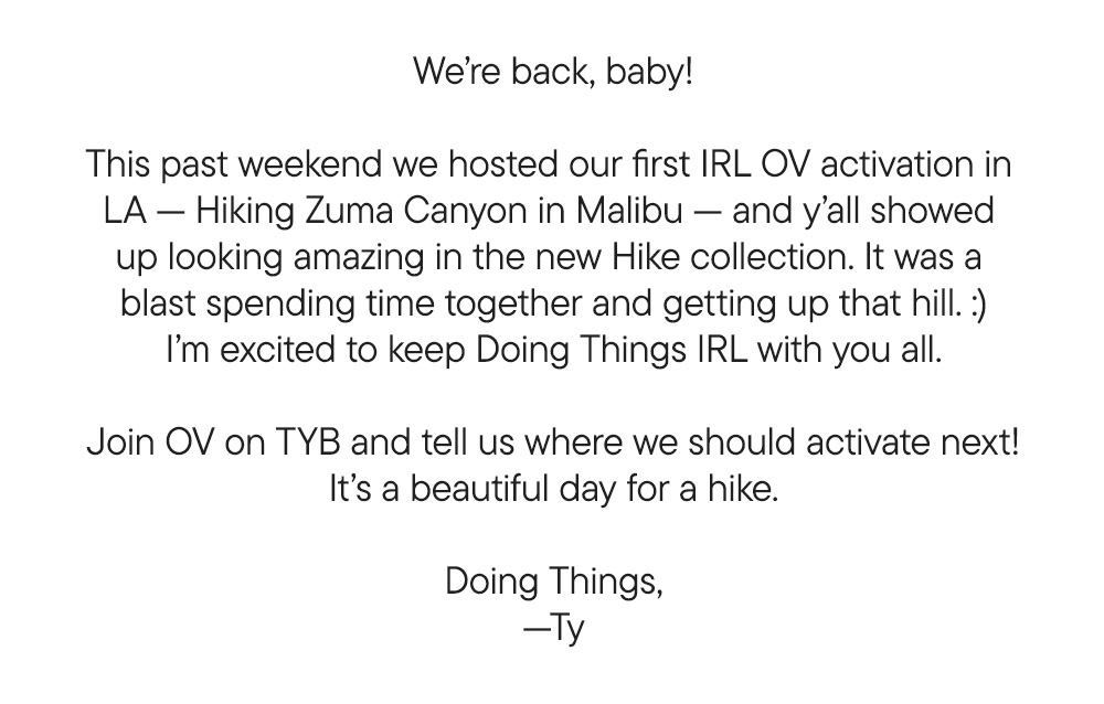 We’re back, baby!  This past weekend we hosted our first IRL OV activation in  LA — Hiking Zuma Canyon in Malibu — and y’all showed  up looking amazing in the new Hike collection. It was a  blast spending time together and getting up that hill. :) I’m excited to keep Doing Things IRL with you all.  Join OV on TYB and tell us where we should activate next! It’s a beautiful day for a hike.  Doing Things, —Ty