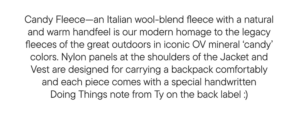 Candy Fleece—an Italian wool-blend fleece with a natural and warm handfeel is our modern homage to the legacy fleeces of the great outdoors in iconic OV mineral ‘candy’ colors. Nylon panels at the shoulders of the Jacket and Vest are designed for carrying a backpack comfortably and each piece comes with a special handwritten Doing Things note from Ty on the back label :) Candy Fleece—an Italian wool-blend fleece with a natural and warm handfeel is our modern homage to the legacy fleeces of the great outdoors in iconic OV mineral ‘candy’ colors. Nylon panels at the shoulders of the Jacket and Vest are designed for carrying a backpack comfortably and each piece comes with a special handwritten Doing Things note from Ty on the back label :)