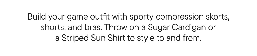 Build your game outfit with sporty compression skorts, shorts and bras. Throw on a Sugar Cardigan or Sun Shirt to style to and from. Build your game outfit with sporty compression skorts, shorts and bras. Throw on a Sugar Cardigan or Sun Shirt to style to and from.
