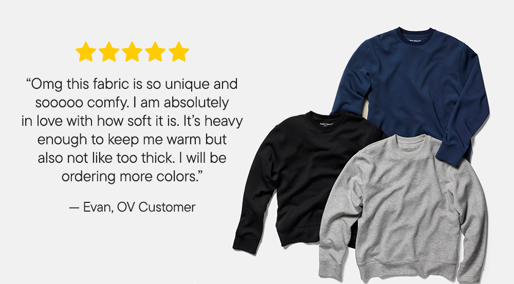 "Omg this fabric is so unique and sooooo comfy. I am absolutely in love with how soft it is. It's heavy enough to keep me warm but also not like too thick. I will be ordering more colors."​  -Evan, OV Customer 
