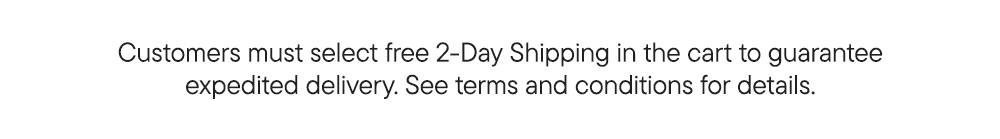 Customers must select free 2-Day Shipping in the cart to guarantee expedited delivery. See terms and conditions for details.