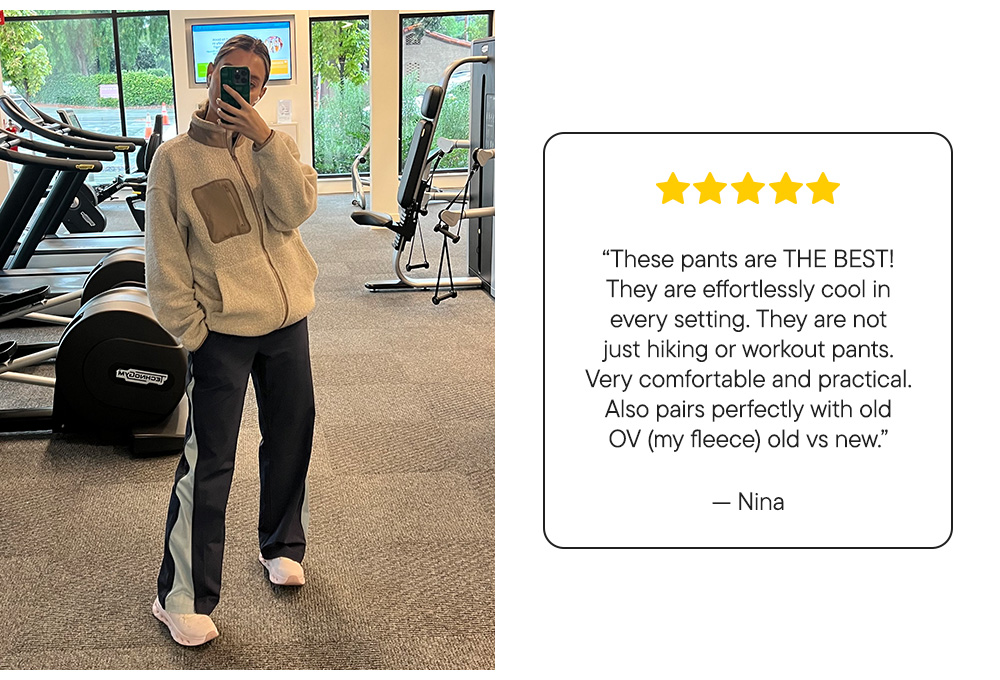 “These pants are THE BEST! They are effortlessly cool in every setting. They are not just hiking or workout pants. Very comfortable and practical. Also pairs perfectly with old OV (my fleece) old vs new.”  – Nina “These pants are THE BEST! They are effortlessly cool in every setting. They are not just hiking or workout pants. Very comfortable and practical. Also pairs perfectly with old OV (my fleece) old vs new.”  – Nina