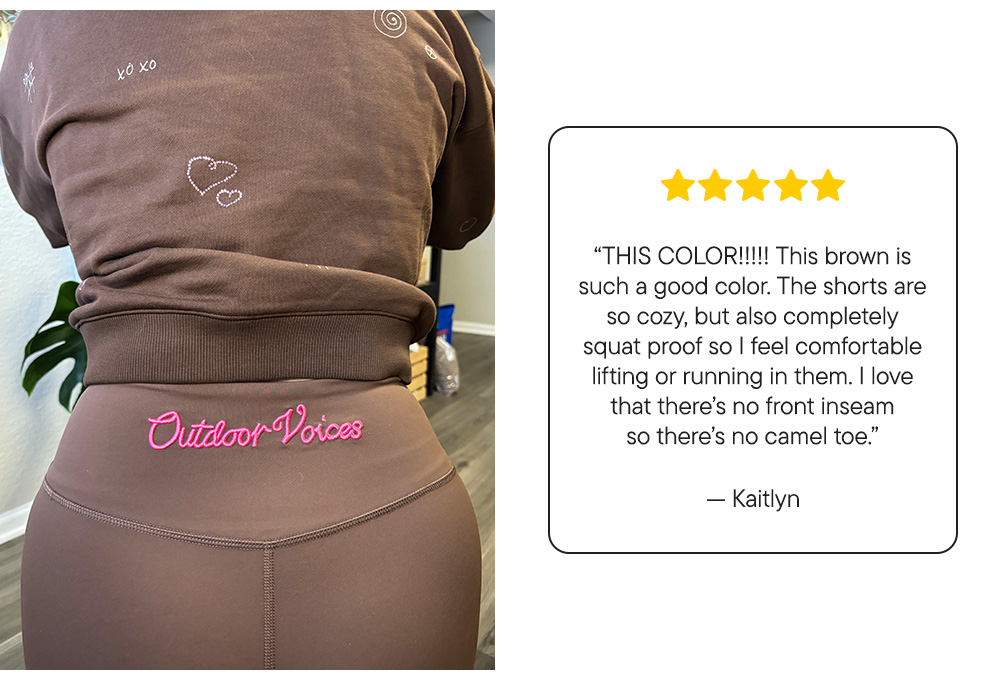 “THIS COLOR!!!!! This brown is such a good color. The shorts are so cozy, but also completely squat proof so I feel comfortable lifting or running in them. I love that there’s no front inseam so there’s no camel toe.”​  –Kaitlyn