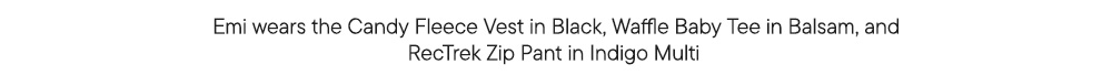 Emi wears the Candy Fleece Vest in Black, Waffle Baby Tee in Balsam, and RecTrek Zip Pant in Indigo Multi  Emi wears the Candy Fleece Vest in Black, Waffle Baby Tee in Balsam, and RecTrek Zip Pant in Indigo Multi
