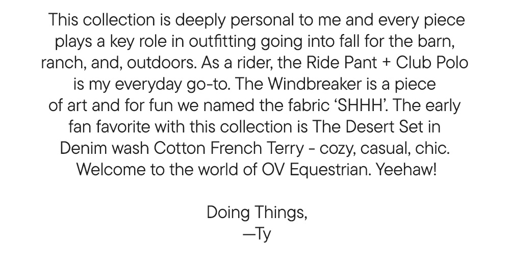 This collection is deeply personal to me and every piece plays a key role in outfitting going into fall for the barn,  ranch, and, outdoors. As a rider, the Ride Pant + Club Polo  is my everyday go-to. The Windbreaker is a piece  of art and for fun we named the fabric ‘SHHH’. The early  fan favorite with this collection is The Desert Set in  Denim wash Cotton French Terry - cozy, casual, chic.  Welcome to the world of OV Equestrian. Yeehaw!  Doing Things, —Ty