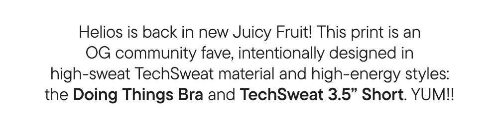 Helios is back in new Juicy Fruit! This print is an OG community fave, intentionally designed in high-sweat TechSweat material and high-energy styles: the Doing Things Bra and TechSweat 3.5” Short. YUM!!