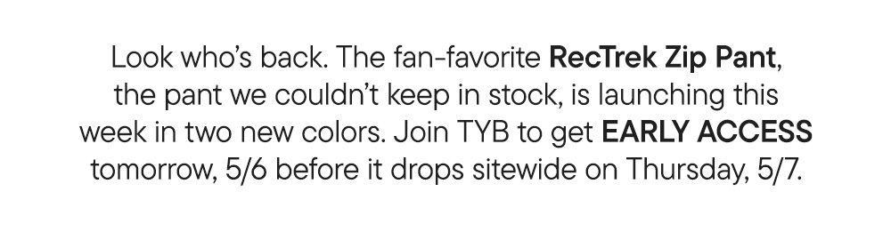 Look who’s back. The fan-favorite RecTrek Zip Pant, the pant we couldn’t keep in stock, is launching this week in two new colors. Join TYB to get EARLY ACCESS tomorrow, 5/6 before it drops sitewide on Thursday, 5/7.