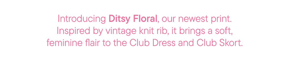 Introducing Ditsy Floral, our newest print. Inspired by vintage knit rib, it brings a soft, feminine flair to the Club Dress and Club Skort.