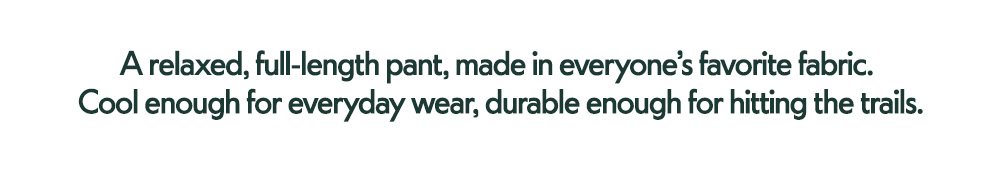 A relaxed, full-length pant, made in everyone's favorite fabric. Cool enough for everyday wear, durable enough for hitting the trails.