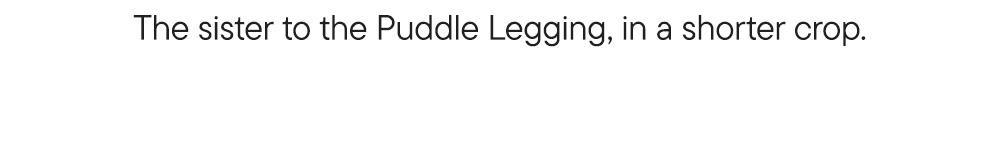 The sister to the Puddle Legging, in a shorter crop.