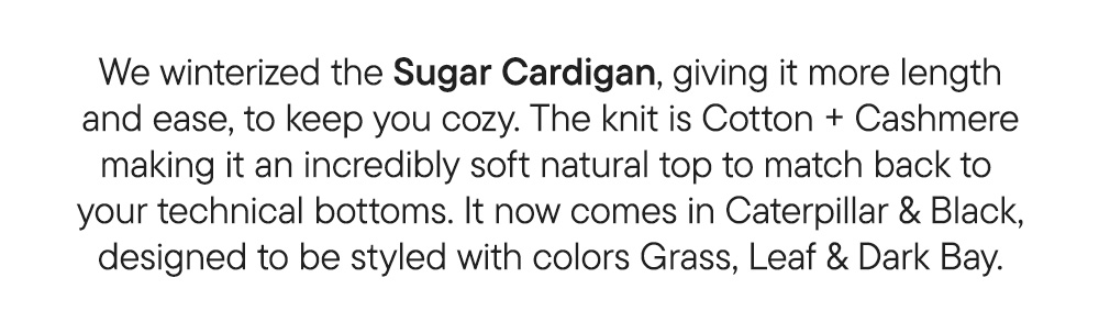 We winterized the Sugar Cardigan, giving it more length and ease, to keep you cozy. The knit is Cotton + Cashmere making it an incredibly soft natural top to match back to  your technical bottoms. It now comes in Caterpillar & Black, designed to be styled with colors Grass, Leaf & Dark Bay.