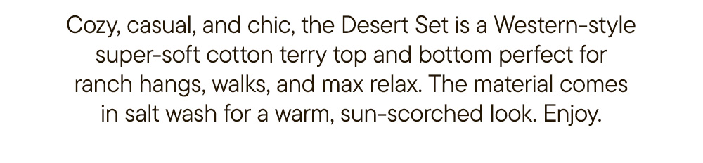 Cozy, casual, and chic, the Desert Set is a Western-style super-soft cotton terry top and bottom perfect for ranch hangs, walks, and max relax. The material comes in salt wash for a warm, sun-scorched look. Enjoy.