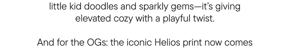 little kid doodles and sparkly gems—it’s giving elevated cozy with a playful twist.  And for the OGs: the iconic Helios print now comes