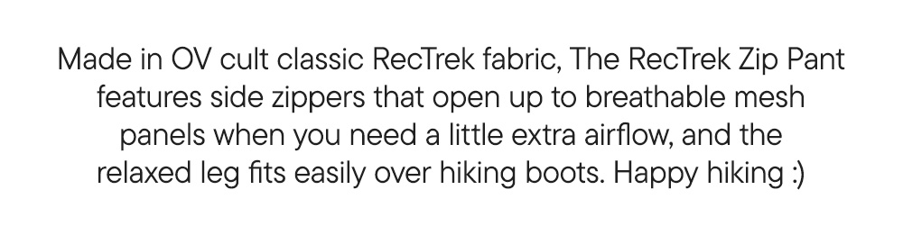 Made in OV cult classic RecTrek fabric, The RecTrek Zip Pant features side zippers that open up to breathable mesh panels when you need a little extra airflow, and the relaxed leg fits easily over hiking boots. Happy hiking :)