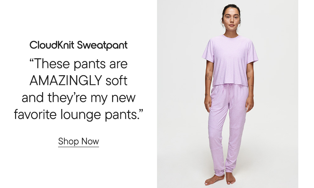 CloudKnit Sweatpant​  “These pants are AMAZINGLY soft and they’re my new favorite lounge pants.” Shop Now
