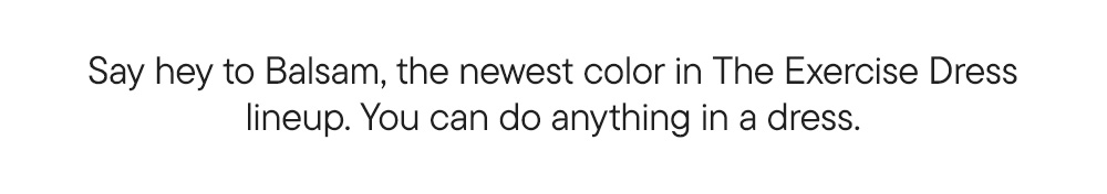 Say hey to Balsam, the newest color in The Exercise Dress lineup. You can do anything in a dress. Say hey to Balsam, the newest color in The Exercise Dress lineup. You can do anything in a dress.