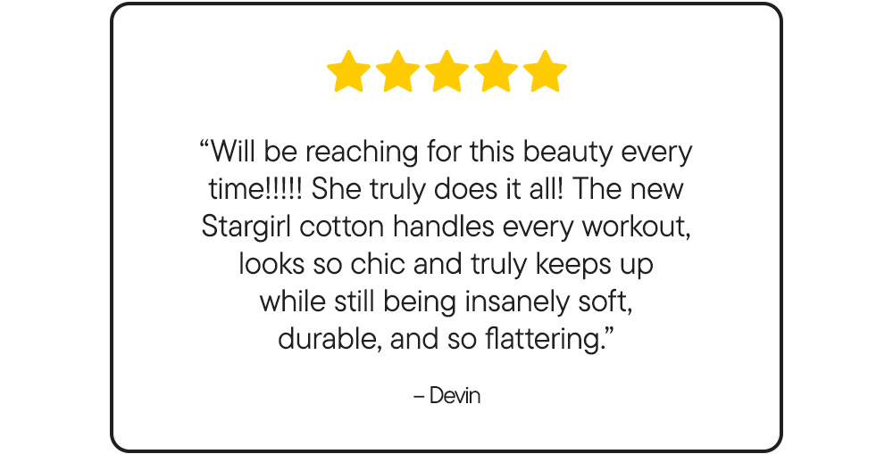 “Will be reaching for this beauty every time!!!!! She truly does it all! The new Stargirl cotton handles every workout, looks so chic and truly keeps up while still being insanely soft, durable, and so flattering.” – Devin