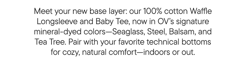 Meet your new base layer: our 100% cotton Waffle Longsleeve and Baby Tee, now in OV’s signature mineral-dyed colors—Seaglass, Steel, Balsam, and Tea Tree. Pair with your favorite technical bottoms for cozy, natural comfort—indoors or out. Meet your new base layer: our 100% cotton Waffle Longsleeve and Baby Tee, now in OV’s signature mineral-dyed colors—Seaglass, Steel, Balsam, and Tea Tree. Pair with your favorite technical bottoms for cozy, natural comfort—indoors or out.