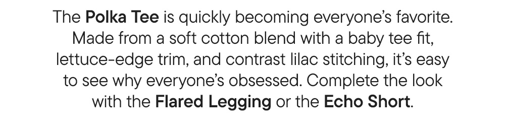 The Polka Tee is quickly becoming everyone’s favorite. Made from a soft cotton blend with a baby tee fit, lettuce-edge trim, and contrast lilac stitching, it’s easy to see why everyone’s obsessed. Complete the look with the Flared Legging or the Echo Short.