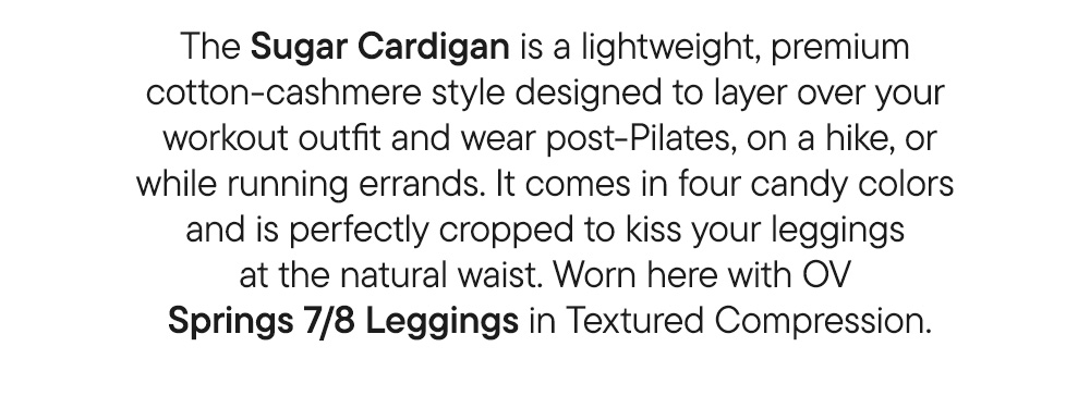 The Sugar Cardigan is a lightweight, premium cotton-cashmere style designed to layer over your workout outfit and wear post-Pilates, on a hike, or while running errands. It comes in four candy colors and is perfectly cropped to kiss your leggings at the natural waist. Worn here with OV Springs 7/8 Leggings in Textured Compression. The Sugar Cardigan is a lightweight, premium cotton-cashmere style designed to layer over your workout outfit and wear post-Pilates, on a hike, or while running errands. It comes in four candy colors and is perfectly cropped to kiss your leggings at the natural waist. Worn here with OV Springs 7/8 Leggings in Textured Compression.