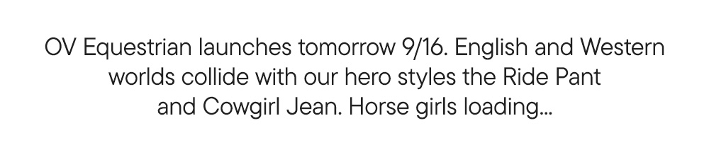 OV Equestrian launches tomorrow 9/16. English and Western worlds collide with our hero styles the Ride Pant and Cowgirl Jean. Horse girls loading... OV Equestrian launches tomorrow 9/16. English and Western worlds collide with our hero styles the Ride Pant and Cowgirl Jean. Horse girls loading...