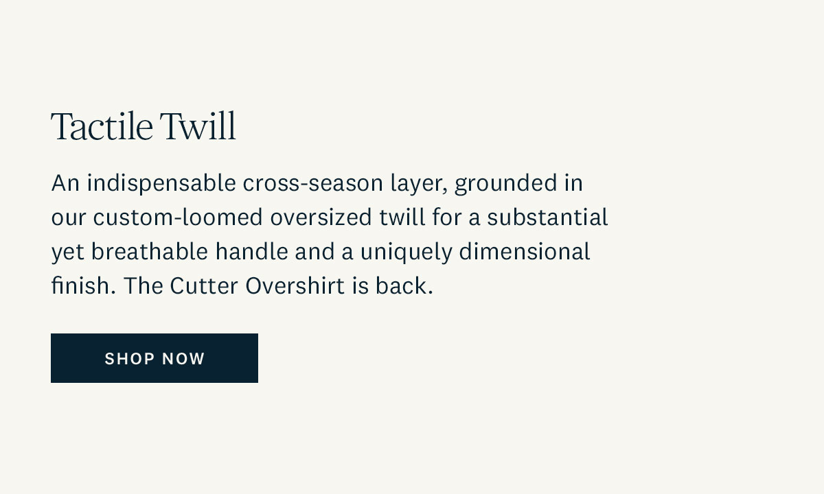 Tactile Twill. An indispensable cross-season layer, grounded in our custom-loomed oversized twill for a substantial yet breathable handle and a uniquely dimensional finish. The Cutter Overshirt is back. Shop Now. 