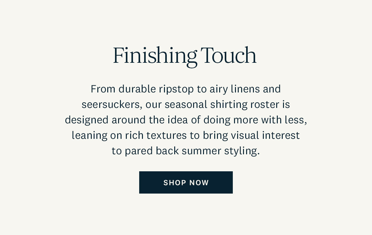 Finishing Touch. From durable ripstop to airy linens and seersuckers, our seasonal shirting roster is designed around the idea of doing more with less, leaning on rich textures to bring visual interst to pared back summer styling. Shop Now. 
