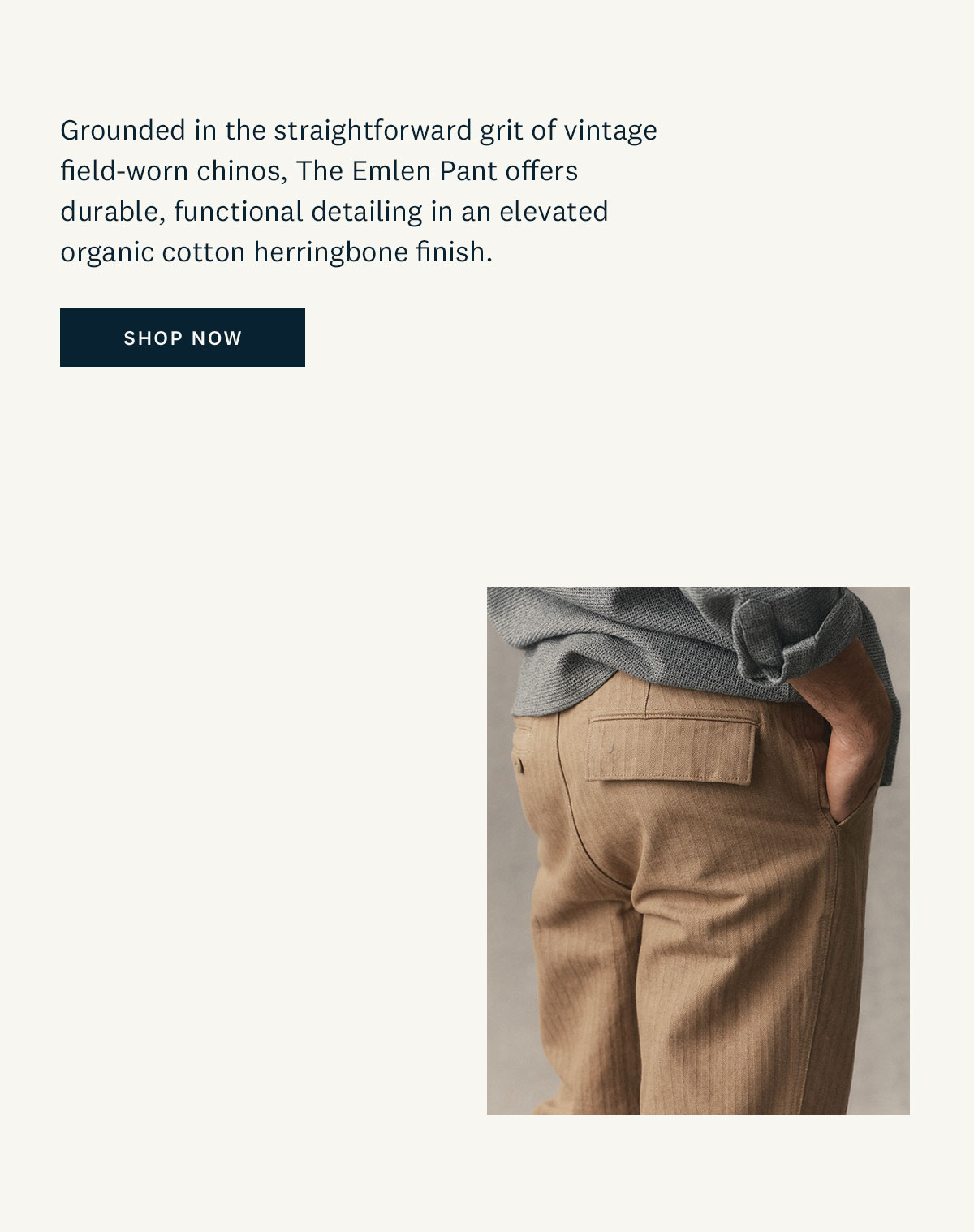 The Emlen Pant in Khaki Herringbone. Grounded in the straightforward grit of vintage field-worn chinos, The Emlen Pant offers durable, functional detailing in an elevated organic cotton herringbone finish. Shop now. 