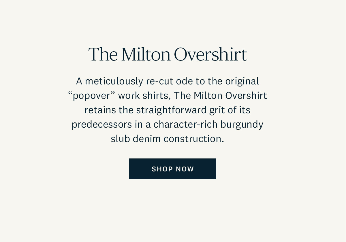 The Milton Overshirt. A meticulously re-cut ode to the original "popover" work shirts, The Milton Overshirt retains the straightforward grit of its predecessors in a character-rich burgundy slub denim construction. Shop Now. 