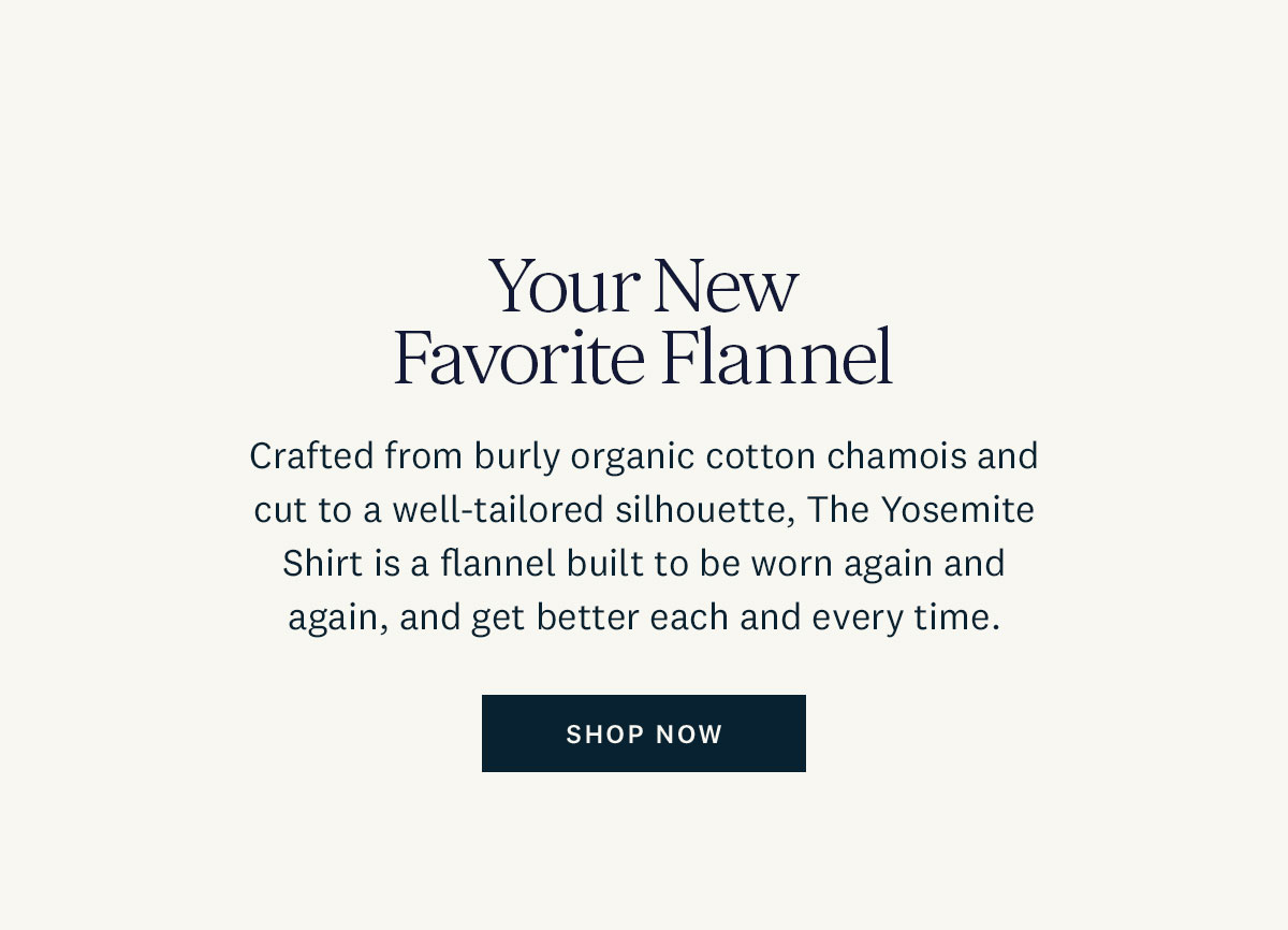 Your New Favorite Flannel. Crafted from burly organic cotton chamois and cut to well-tailored silhouette, The Yosemite Shirt is a flannel built to be worn again and again, and get better each and every time. Shop Now. 