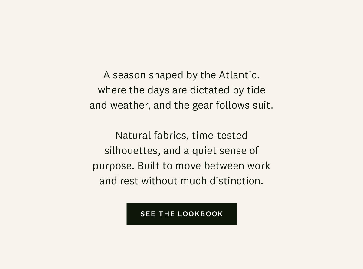 A season shaped by the Atlantic, where the days are dictated by tide and weather, and the gear follows suit. Natural fabrics, time-tested silhouettes, and a quiet sense of purpose. Built to move between work and rest without much distinction. See the lookbook.