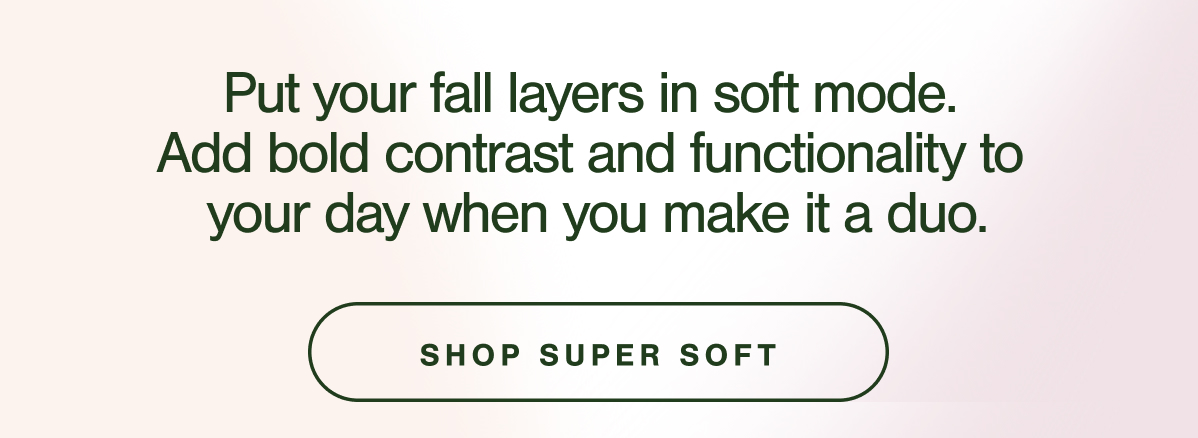 Put your fall layers in soft mode.  Add bold contrast and functionality to  your day when you make it a duo. SHOP SUPER SOFT.