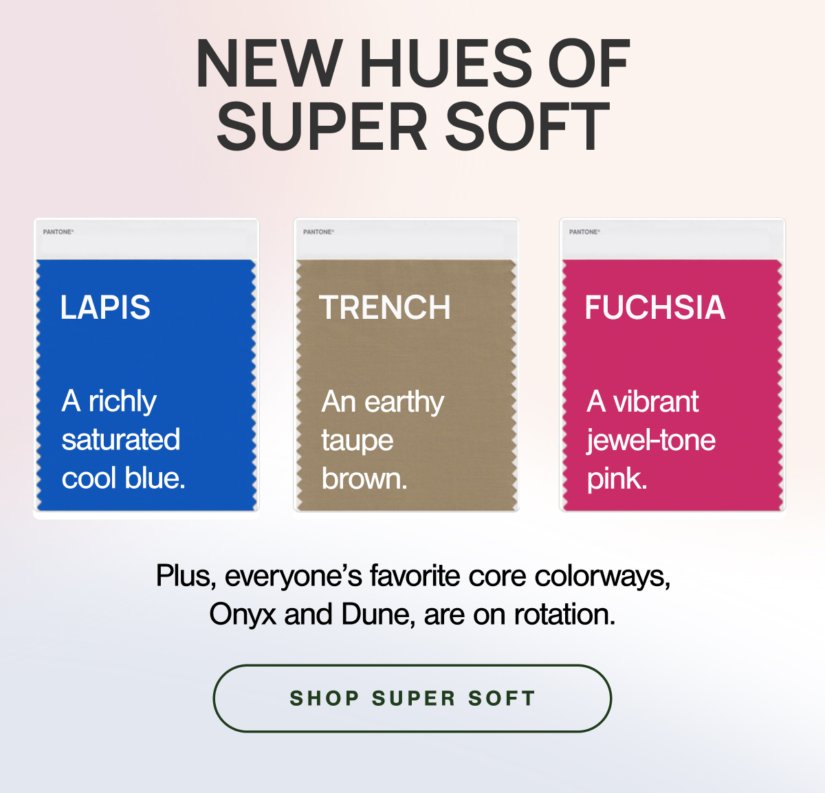 NEW HUES OF SUPER SOFT.