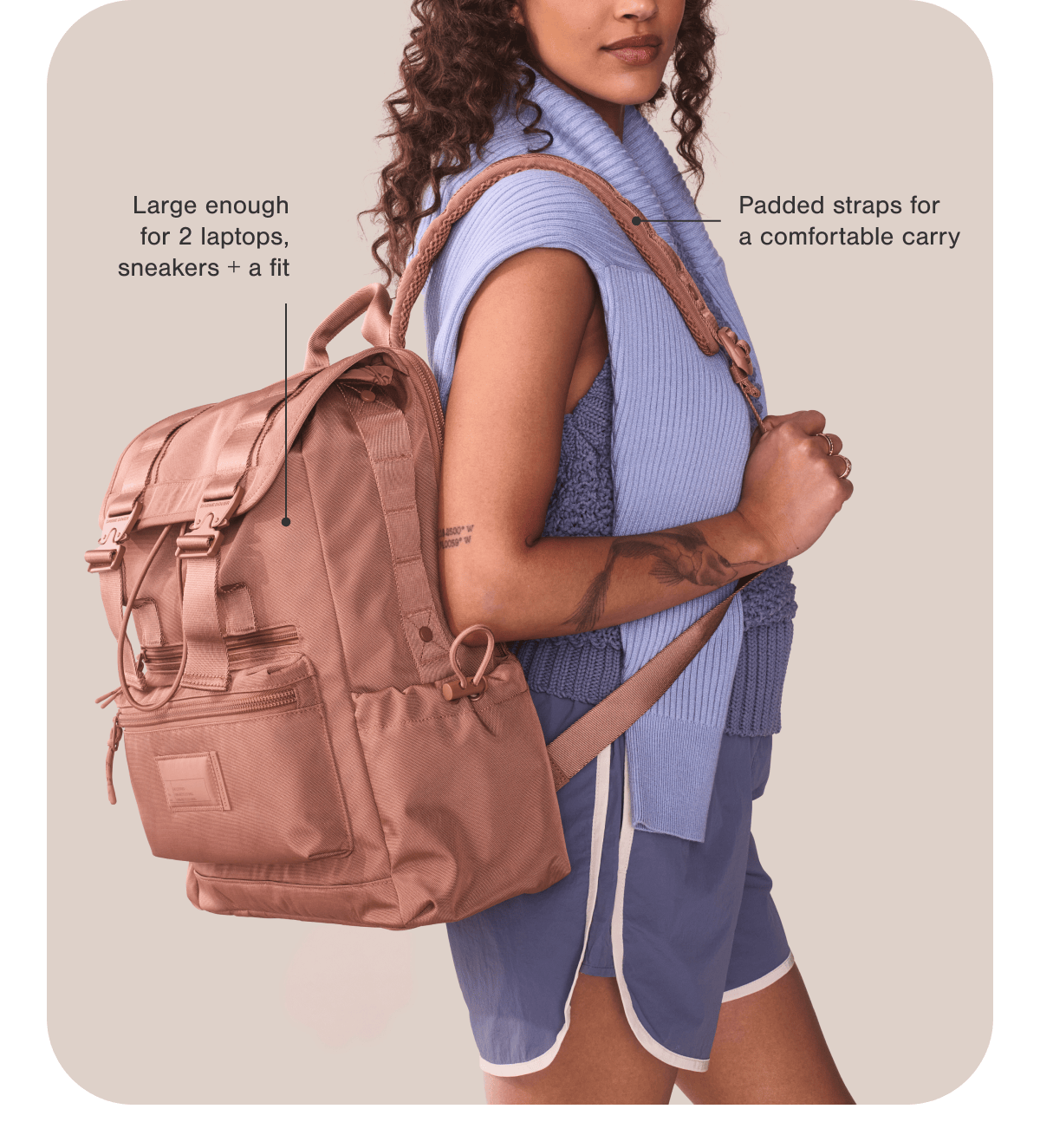 Large enough for 2 laptops, sneakers + a fit. Padded straps for a comfortable carry.