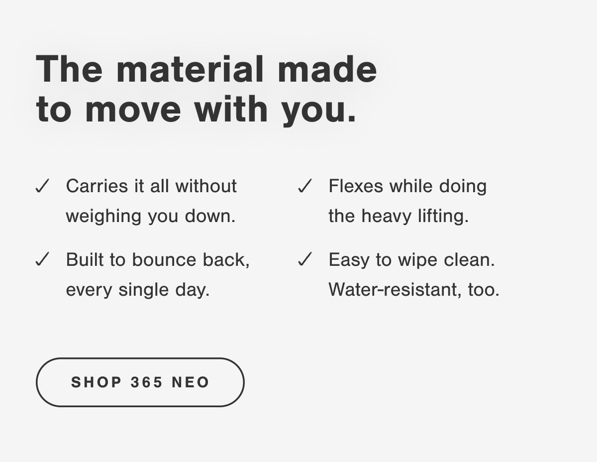 The material made to move with you. Carries it all without weighing you down. Flexes while doing the heavy lifting. Built to bounce back, every single day. Easy to wipe clean. Water-resistant, too.