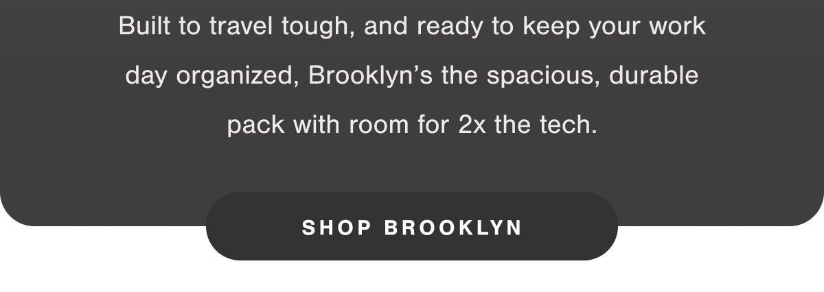 Built to travel tough, and ready to keep your work day organized, Brooklyn's the spacious, durable pack with room for 2x the tech.