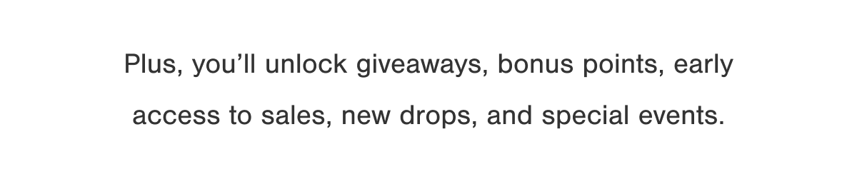 Plus you'll unlock giveaways, bonus points, early access to sales, new drops, and special events.