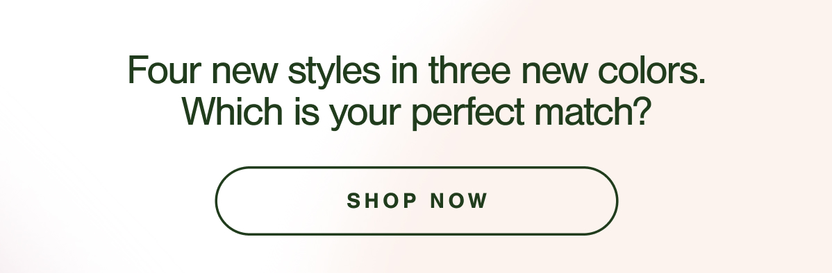 Four new styles in three new colors. Which is your perfect match? SHOP NOW.